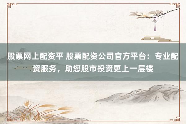 股票网上配资平 股票配资公司官方平台：专业配资服务，助您股市投资更上一层楼