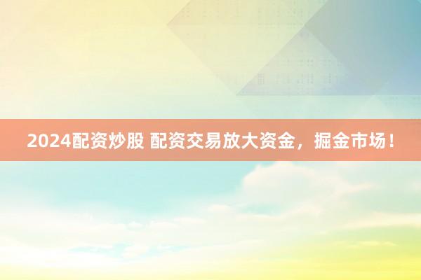 2024配资炒股 配资交易放大资金，掘金市场！