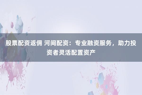 股票配资返佣 河间配资：专业融资服务，助力投资者灵活配置资产