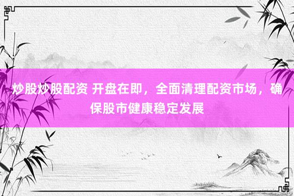 炒股炒股配资 开盘在即，全面清理配资市场，确保股市健康稳定发展