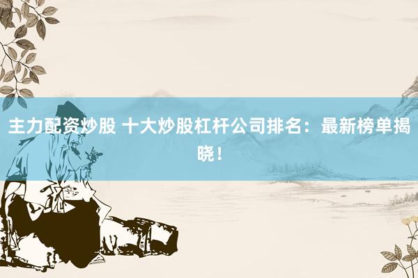 主力配资炒股 十大炒股杠杆公司排名：最新榜单揭晓！