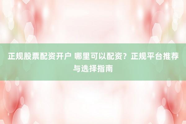 正规股票配资开户 哪里可以配资？正规平台推荐与选择指南
