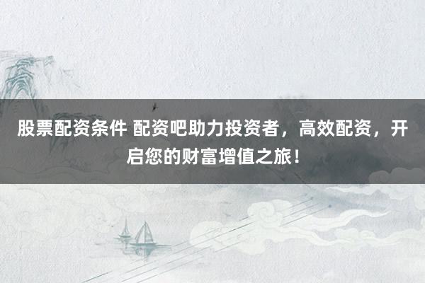 股票配资条件 配资吧助力投资者，高效配资，开启您的财富增值之旅！