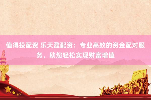 值得投配资 乐天盈配资：专业高效的资金配对服务，助您轻松实现财富增值
