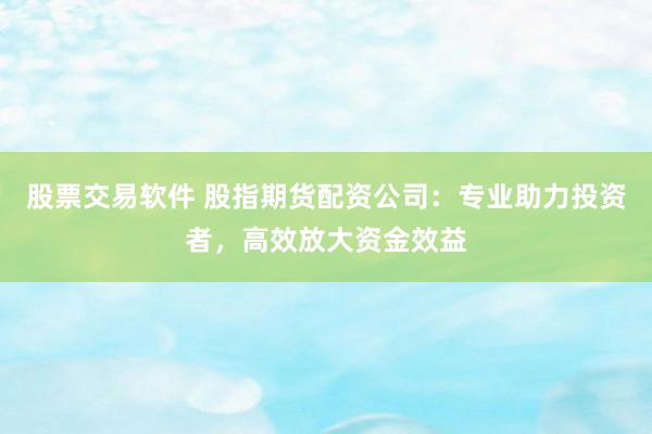 股票交易软件 股指期货配资公司：专业助力投资者，高效放大资金效益