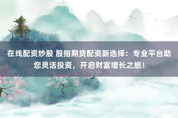 在线配资炒股 股指期货配资新选择：专业平台助您灵活投资，开启财富增长之旅！