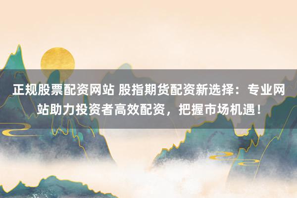 正规股票配资网站 股指期货配资新选择：专业网站助力投资者高效配资，把握市场机遇！