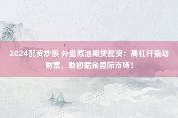 2024配资炒股 外盘原油期货配资：高杠杆撬动财富，助您掘金国际市场！