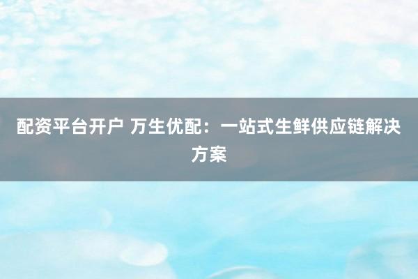 配资平台开户 万生优配：一站式生鲜供应链解决方案