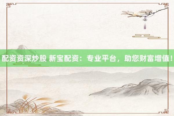 配资资深炒股 新宝配资：专业平台，助您财富增值！
