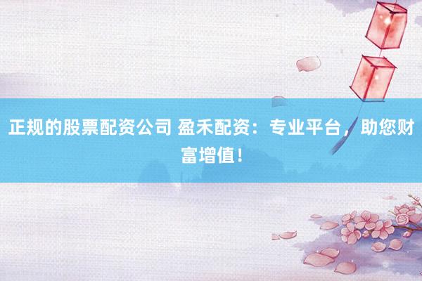 正规的股票配资公司 盈禾配资：专业平台，助您财富增值！