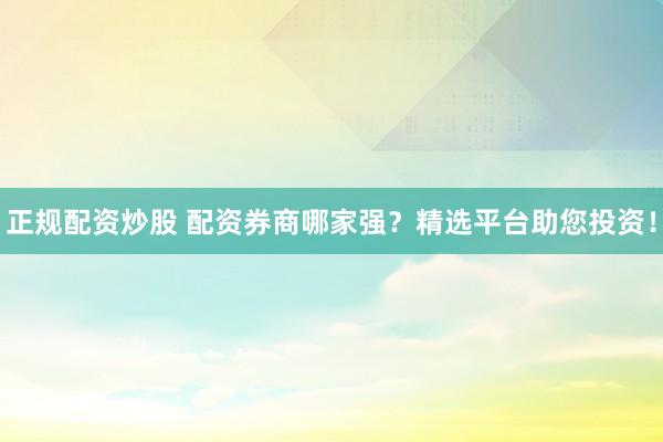 正规配资炒股 配资券商哪家强？精选平台助您投资！