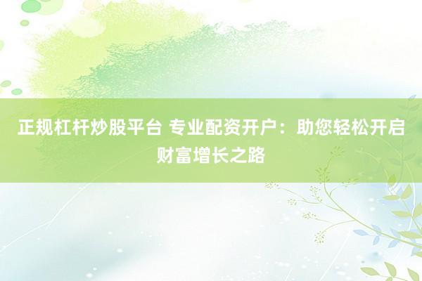 正规杠杆炒股平台 专业配资开户：助您轻松开启财富增长之路