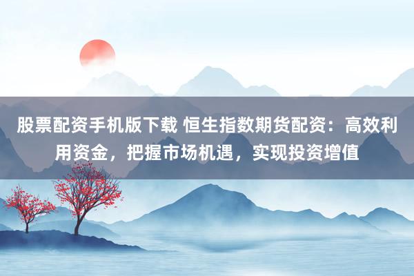 股票配资手机版下载 恒生指数期货配资：高效利用资金，把握市场机遇，实现投资增值