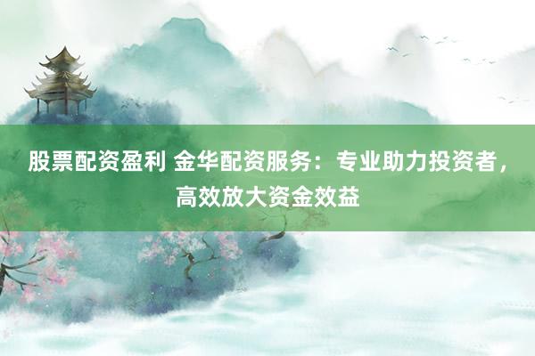 股票配资盈利 金华配资服务：专业助力投资者，高效放大资金效益