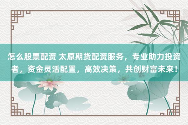 怎么股票配资 太原期货配资服务，专业助力投资者，资金灵活配置，高效决策，共创财富未来！