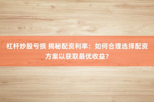 杠杆炒股亏损 揭秘配资利率：如何合理选择配资方案以获取最优收益？
