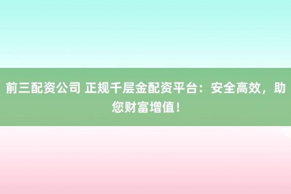 前三配资公司 正规千层金配资平台：安全高效，助您财富增值！