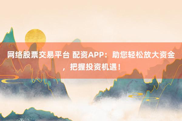 网络股票交易平台 配资APP：助您轻松放大资金，把握投资机遇！