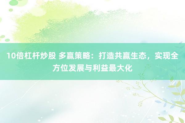 10倍杠杆炒股 多赢策略：打造共赢生态，实现全方位发展与利益最大化