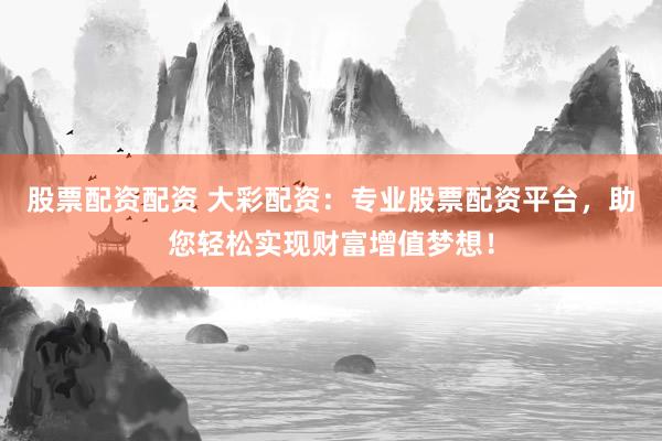 股票配资配资 大彩配资：专业股票配资平台，助您轻松实现财富增值梦想！