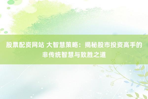 股票配资网站 大智慧策略：揭秘股市投资高手的非传统智慧与致胜之道