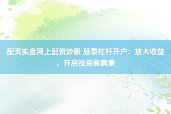 配资实盘网上配资炒股 股票杠杆开户：放大收益，开启投资新篇章