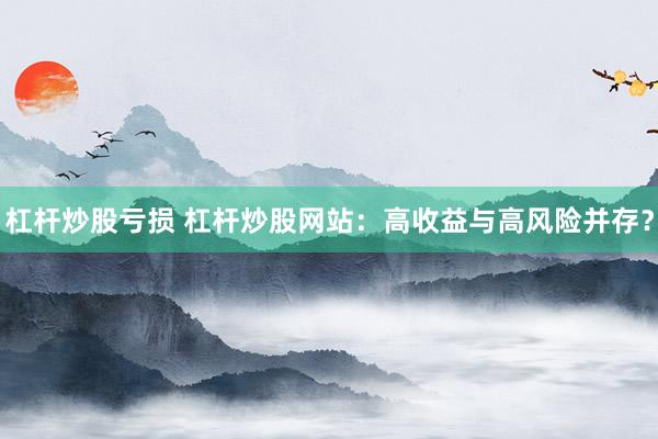 杠杆炒股亏损 杠杆炒股网站：高收益与高风险并存？
