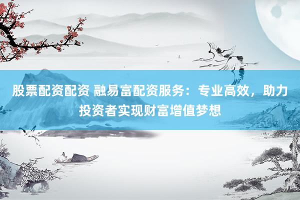 股票配资配资 融易富配资服务：专业高效，助力投资者实现财富增值梦想