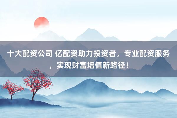 十大配资公司 亿配资助力投资者，专业配资服务，实现财富增值新路径！