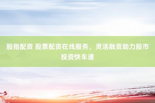 股指配资 股票配资在线服务，灵活融资助力股市投资快车道