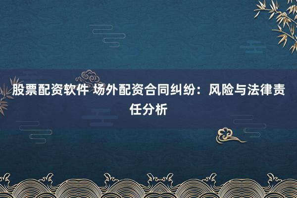 股票配资软件 场外配资合同纠纷：风险与法律责任分析
