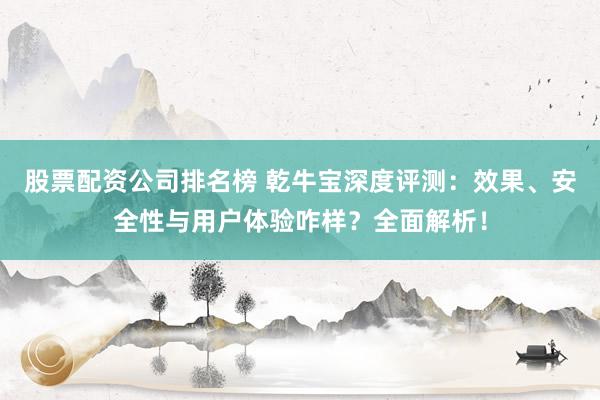 股票配资公司排名榜 乾牛宝深度评测：效果、安全性与用户体验咋样？全面解析！