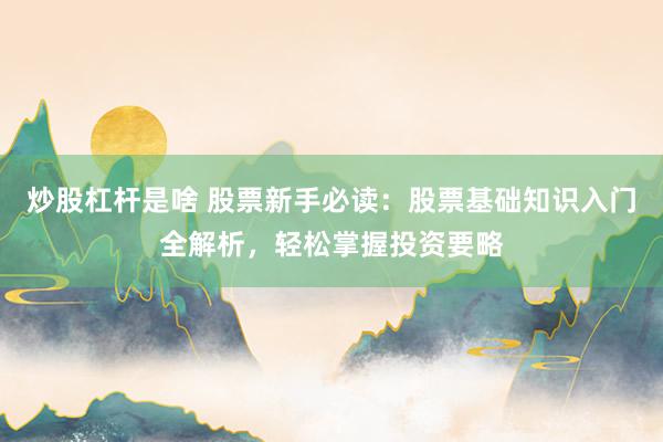 炒股杠杆是啥 股票新手必读：股票基础知识入门全解析，轻松掌握投资要略