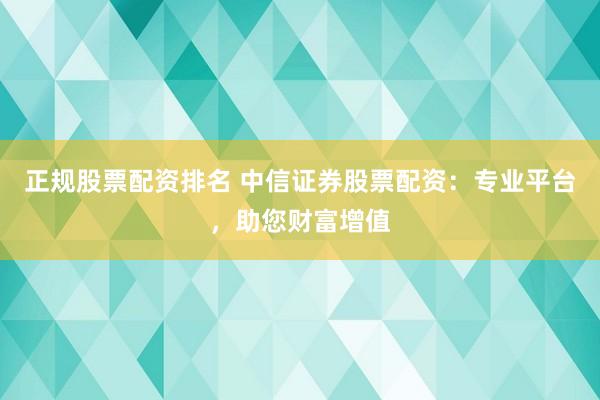 正规股票配资排名 中信证券股票配资：专业平台，助您财富增值