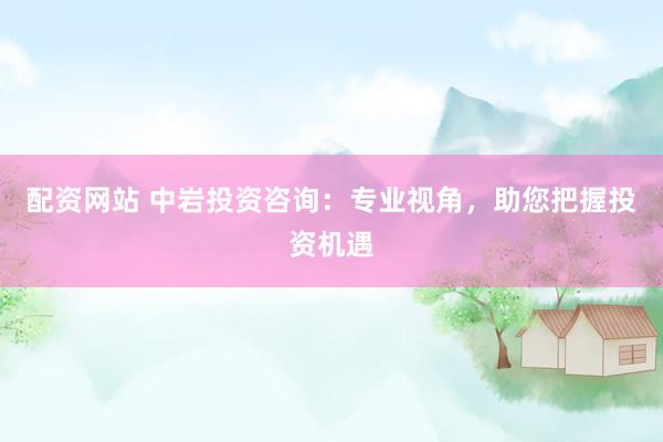 配资网站 中岩投资咨询：专业视角，助您把握投资机遇