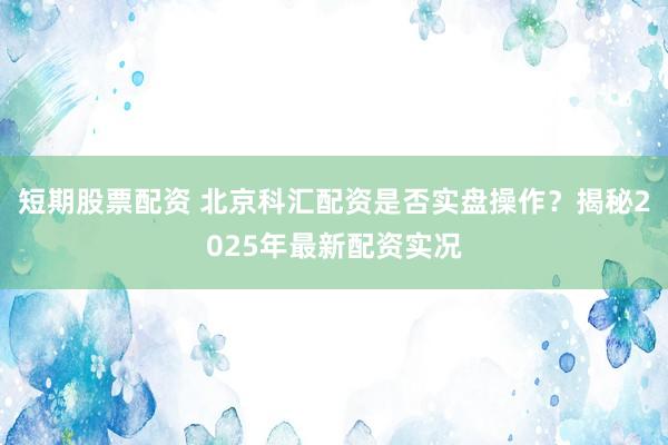短期股票配资 北京科汇配资是否实盘操作？揭秘2025年最新配资实况