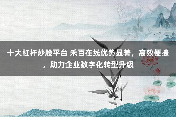 十大杠杆炒股平台 禾百在线优势显著，高效便捷，助力企业数字化转型升级