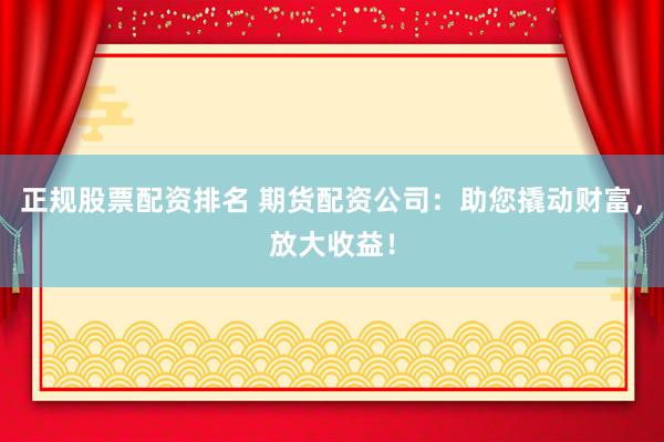 正规股票配资排名 期货配资公司：助您撬动财富，放大收益！