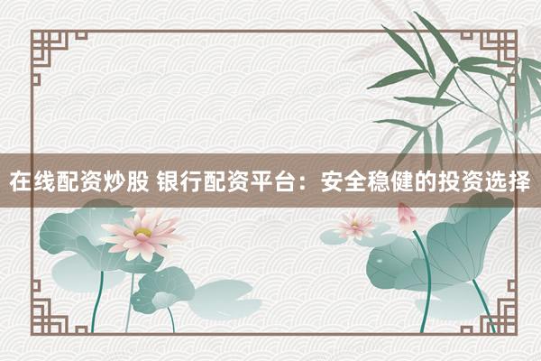 在线配资炒股 银行配资平台：安全稳健的投资选择