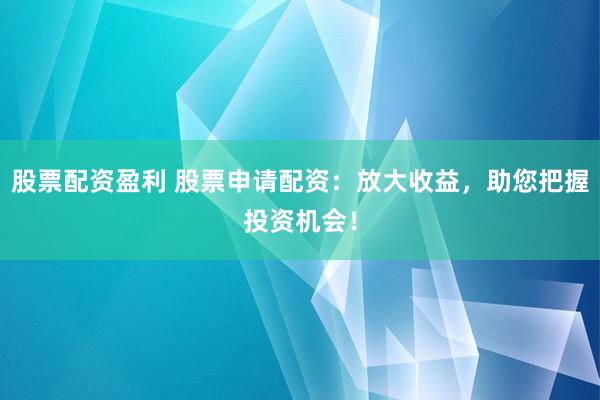 股票配资盈利 股票申请配资：放大收益，助您把握投资机会！