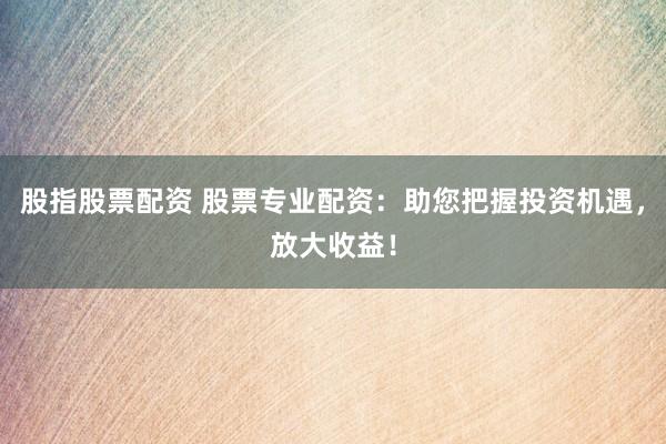 股指股票配资 股票专业配资：助您把握投资机遇，放大收益！