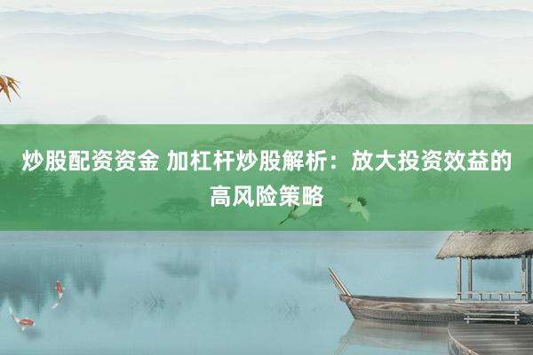 炒股配资资金 加杠杆炒股解析：放大投资效益的高风险策略
