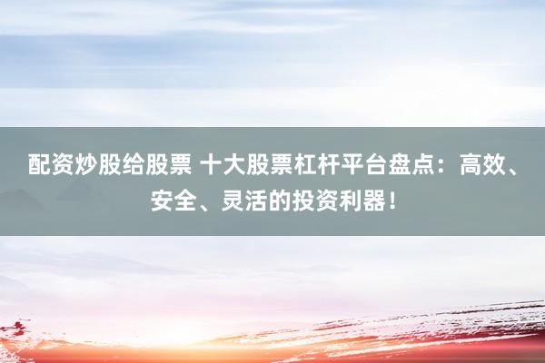 配资炒股给股票 十大股票杠杆平台盘点：高效、安全、灵活的投资利器！