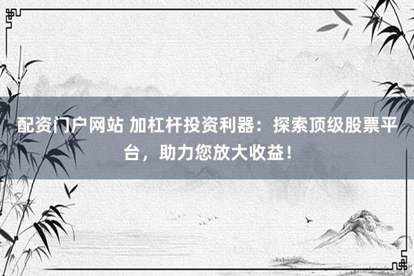 配资门户网站 加杠杆投资利器：探索顶级股票平台，助力您放大收益！