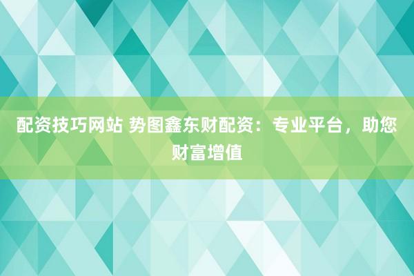 配资技巧网站 势图鑫东财配资：专业平台，助您财富增值