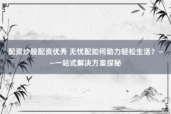 配资炒股配资优秀 无忧配如何助力轻松生活？——一站式解决方案探秘