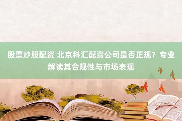 股票炒股配资 北京科汇配资公司是否正规？专业解读其合规性与市场表现