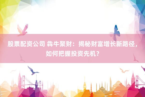 股票配资公司 犇牛聚财：揭秘财富增长新路径，如何把握投资先机？