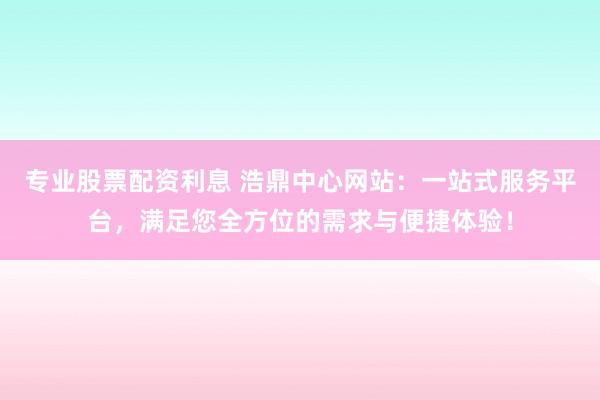 专业股票配资利息 浩鼎中心网站：一站式服务平台，满足您全方位的需求与便捷体验！
